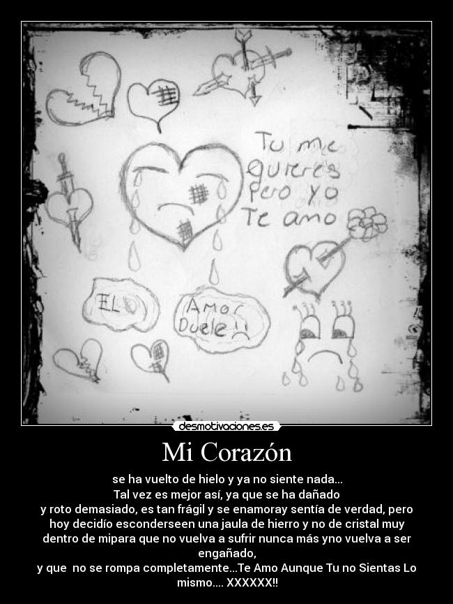 Mi Corazón - se ha vuelto de hielo y ya no siente nada...
Tal vez es mejor así, ya que se ha dañado
y roto demasiado, es tan frágil y se enamoray sentía de verdad, pero
hoy decidío esconderseen una jaula de hierro y no de cristal muy
dentro de mipara que no vuelva a sufrir nunca más yno vuelva a ser
engañado,
y que  no se rompa completamente...Te Amo Aunque Tu no Sientas Lo
mismo.... XXXXXX!!