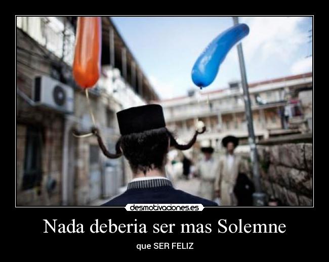 Nada deberia ser mas Solemne - que SER FELIZ