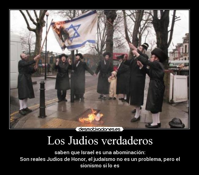Los Judios verdaderos - saben que Israel es una abominación:
Son reales Judios de Honor, el judaísmo no es un problema, pero el sionismo si lo es