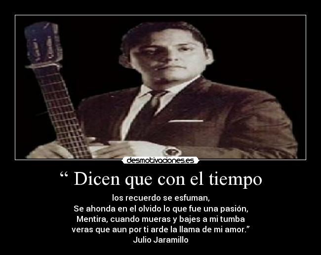 “ Dicen que con el tiempo - los recuerdo se esfuman,
Se ahonda en el olvido lo que fue una pasión,
Mentira, cuando mueras y bajes a mi tumba
veras que aun por ti arde la llama de mi amor.”
Julio Jaramillo