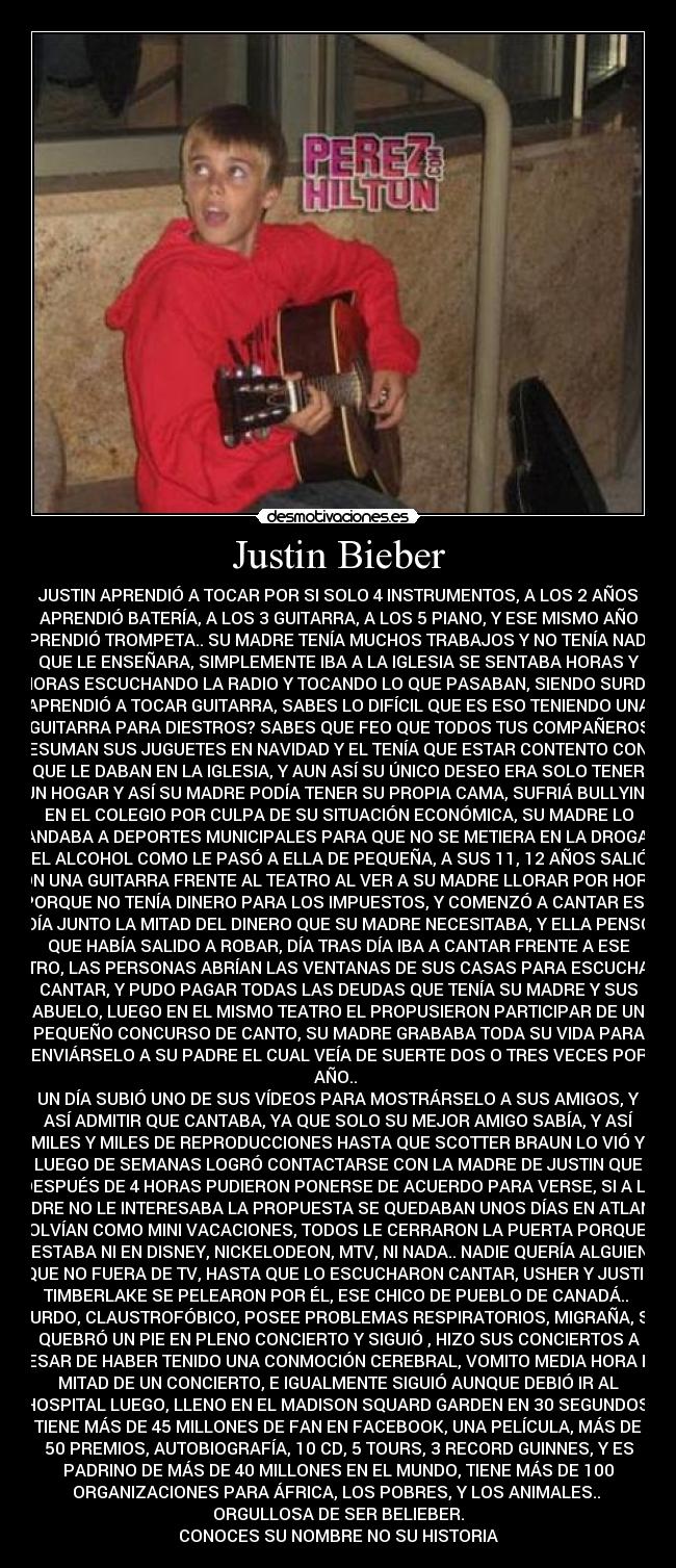 Justin Bieber - JUSTIN APRENDIÓ A TOCAR POR SI SOLO 4 INSTRUMENTOS, A LOS 2 AÑOS
APRENDIÓ BATERÍA, A LOS 3 GUITARRA, A LOS 5 PIANO, Y ESE MISMO AÑO
APRENDIÓ TROMPETA.. SU MADRE TENÍA MUCHOS TRABAJOS Y NO TENÍA NADIE
QUE LE ENSEÑARA, SIMPLEMENTE IBA A LA IGLESIA SE SENTABA HORAS Y
HORAS ESCUCHANDO LA RADIO Y TOCANDO LO QUE PASABAN, SIENDO SURDO
APRENDIÓ A TOCAR GUITARRA, SABES LO DIFÍCIL QUE ES ESO TENIENDO UNA
GUITARRA PARA DIESTROS? SABES QUE FEO QUE TODOS TUS COMPAÑEROS
PRESUMAN SUS JUGUETES EN NAVIDAD Y EL TENÍA QUE ESTAR CONTENTO CON LO
QUE LE DABAN EN LA IGLESIA, Y AUN ASÍ SU ÚNICO DESEO ERA SOLO TENER
UN HOGAR Y ASÍ SU MADRE PODÍA TENER SU PROPIA CAMA, SUFRIÁ BULLYING
EN EL COLEGIO POR CULPA DE SU SITUACIÓN ECONÓMICA, SU MADRE LO
MANDABA A DEPORTES MUNICIPALES PARA QUE NO SE METIERA EN LA DROGA, Y
EL ALCOHOL COMO LE PASÓ A ELLA DE PEQUEÑA, A SUS 11, 12 AÑOS SALIÓ
CON UNA GUITARRA FRENTE AL TEATRO AL VER A SU MADRE LLORAR POR HORAS
PORQUE NO TENÍA DINERO PARA LOS IMPUESTOS, Y COMENZÓ A CANTAR ESE
DÍA JUNTO LA MITAD DEL DINERO QUE SU MADRE NECESITABA, Y ELLA PENSÓ
QUE HABÍA SALIDO A ROBAR, DÍA TRAS DÍA IBA A CANTAR FRENTE A ESE
TEATRO, LAS PERSONAS ABRÍAN LAS VENTANAS DE SUS CASAS PARA ESCUCHARLO
CANTAR, Y PUDO PAGAR TODAS LAS DEUDAS QUE TENÍA SU MADRE Y SUS
ABUELO, LUEGO EN EL MISMO TEATRO EL PROPUSIERON PARTICIPAR DE UN
PEQUEÑO CONCURSO DE CANTO, SU MADRE GRABABA TODA SU VIDA PARA
ENVIÁRSELO A SU PADRE EL CUAL VEÍA DE SUERTE DOS O TRES VECES POR
AÑO..
UN DÍA SUBIÓ UNO DE SUS VÍDEOS PARA MOSTRÁRSELO A SUS AMIGOS, Y
ASÍ ADMITIR QUE CANTABA, YA QUE SOLO SU MEJOR AMIGO SABÍA, Y ASÍ
MILES Y MILES DE REPRODUCCIONES HASTA QUE SCOTTER BRAUN LO VIÓ Y
LUEGO DE SEMANAS LOGRÓ CONTACTARSE CON LA MADRE DE JUSTIN QUE
DESPUÉS DE 4 HORAS PUDIERON PONERSE DE ACUERDO PARA VERSE, SI A LA
MADRE NO LE INTERESABA LA PROPUESTA SE QUEDABAN UNOS DÍAS EN ATLANTA
Y VOLVÍAN COMO MINI VACACIONES, TODOS LE CERRARON LA PUERTA PORQUE NO
ESTABA NI EN DISNEY, NICKELODEON, MTV, NI NADA.. NADIE QUERÍA ALGUIEN
QUE NO FUERA DE TV, HASTA QUE LO ESCUCHARON CANTAR, USHER Y JUSTIN
TIMBERLAKE SE PELEARON POR ÉL, ESE CHICO DE PUEBLO DE CANADÁ..
SURDO, CLAUSTROFÓBICO, POSEE PROBLEMAS RESPIRATORIOS, MIGRAÑA, SE
QUEBRÓ UN PIE EN PLENO CONCIERTO Y SIGUIÓ , HIZO SUS CONCIERTOS A
PESAR DE HABER TENIDO UNA CONMOCIÓN CEREBRAL, VOMITO MEDIA HORA EN
MITAD DE UN CONCIERTO, E IGUALMENTE SIGUIÓ AUNQUE DEBIÓ IR AL
HOSPITAL LUEGO, LLENO EN EL MADISON SQUARD GARDEN EN 30 SEGUNDOS!
TIENE MÁS DE 45 MILLONES DE FAN EN FACEBOOK, UNA PELÍCULA, MÁS DE
50 PREMIOS, AUTOBIOGRAFÍA, 10 CD, 5 TOURS, 3 RECORD GUINNES, Y ES
PADRINO DE MÁS DE 40 MILLONES EN EL MUNDO, TIENE MÁS DE 100
ORGANIZACIONES PARA ÁFRICA, LOS POBRES, Y LOS ANIMALES..
ORGULLOSA DE SER BELIEBER.
CONOCES SU NOMBRE NO SU HISTORIA