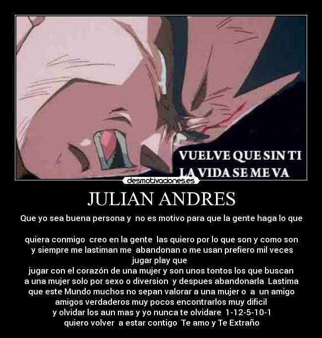 JULIAN ANDRES - Que yo sea buena persona y no es motivo para que la gente haga lo que
quiera conmigo creo en la gente las quiero por lo que son y como son
y siempre me lastiman me abandonan o me usan prefiero mil veces
jugar play que
jugar con el corazón de una mujer y son unos tontos los que buscan
a una mujer solo por sexo o diversion y despues abandonarla Lastima
que este Mundo muchos no sepan valorar a una mujer o a un amigo
amigos verdaderos muy pocos encontrarlos muy dificil
y olvidar los aun mas y yo nunca te olvidare 1-12-5-10-1
quiero volver a estar contigo Te amo y Te Extraño