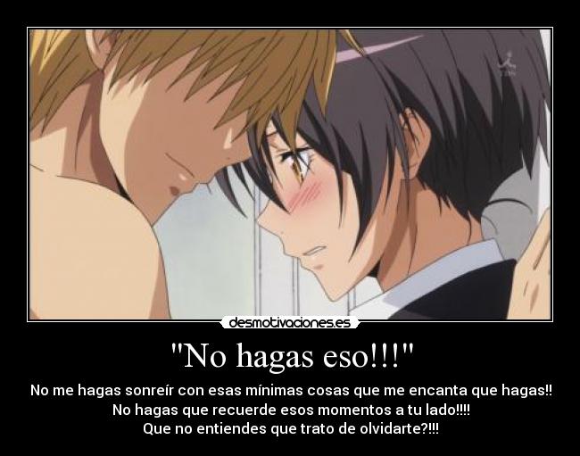 No hagas eso!!! - No me hagas sonreír con esas mínimas cosas que me encanta que hagas!!
No hagas que recuerde esos momentos a tu lado!!!!
Que no entiendes que trato de olvidarte?!!!