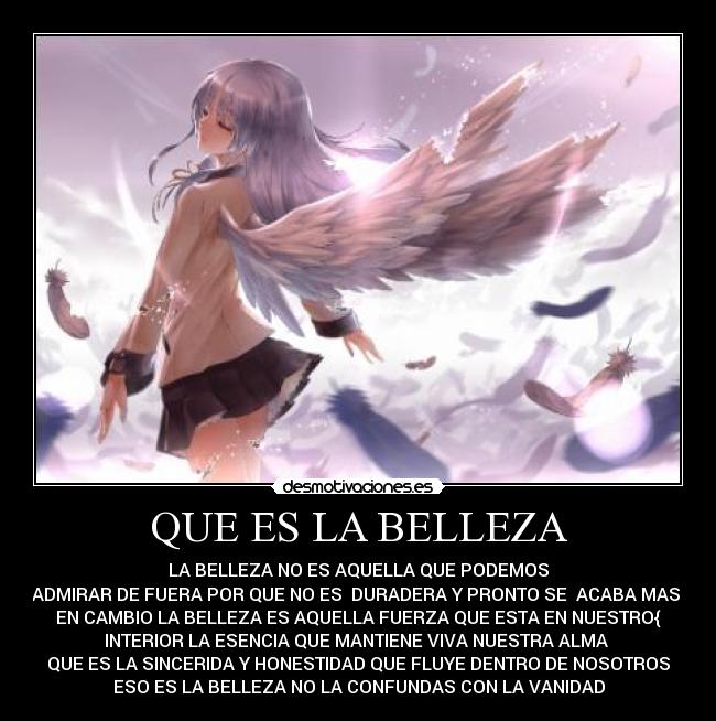 QUE ES LA BELLEZA - LA BELLEZA NO ES AQUELLA QUE PODEMOS
ADMIRAR DE FUERA POR QUE NO ES DURADERA Y PRONTO SE ACABA MAS
EN CAMBIO LA BELLEZA ES AQUELLA FUERZA QUE ESTA EN NUESTRO{
INTERIOR LA ESENCIA QUE MANTIENE VIVA NUESTRA ALMA
QUE ES LA SINCERIDA Y HONESTIDAD QUE FLUYE DENTRO DE NOSOTROS
ESO ES LA BELLEZA NO LA CONFUNDAS CON LA VANIDAD