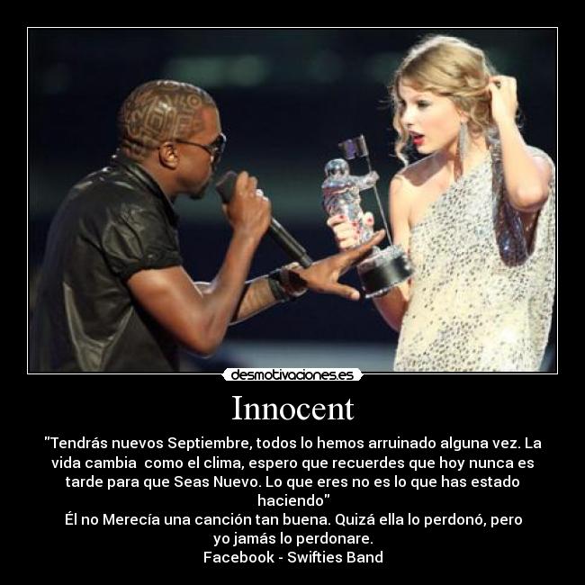 Innocent - Tendrás nuevos Septiembre, todos lo hemos arruinado alguna vez. La
vida cambia como el clima, espero que recuerdes que hoy nunca es
tarde para que Seas Nuevo. Lo que eres no es lo que has estado
haciendo
Él no Merecía una canción tan buena. Quizá ella lo perdonó, pero
yo jamás lo perdonare.
Facebook - Swifties Band
