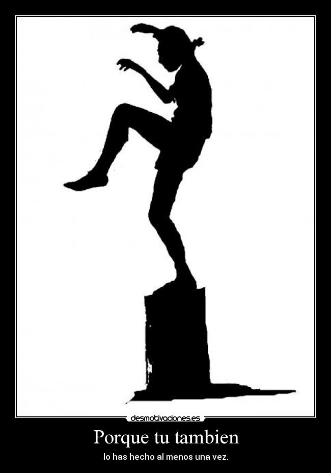 Porque tu tambien - lo has hecho al menos una vez.