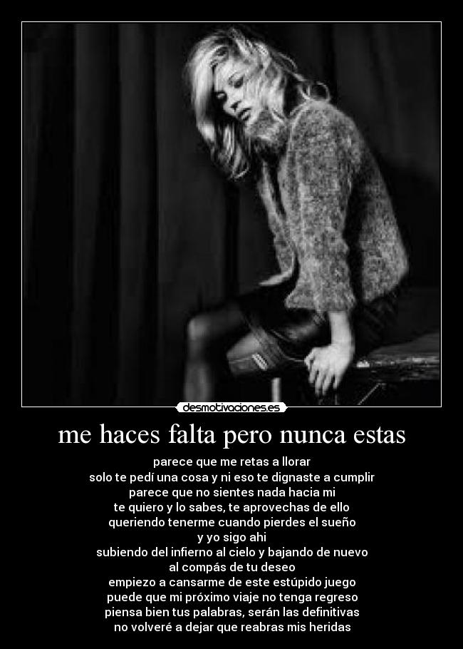 me haces falta pero nunca estas - parece que me retas a llorar
solo te pedí una cosa y ni eso te dignaste a cumplir
parece que no sientes nada hacia mi
te quiero y lo sabes, te aprovechas de ello
queriendo tenerme cuando pierdes el sueño
y yo sigo ahi
subiendo del infierno al cielo y bajando de nuevo
al compás de tu deseo
empiezo a cansarme de este estúpido juego
puede que mi próximo viaje no tenga regreso
piensa bien tus palabras, serán las definitivas
no volveré a dejar que reabras mis heridas