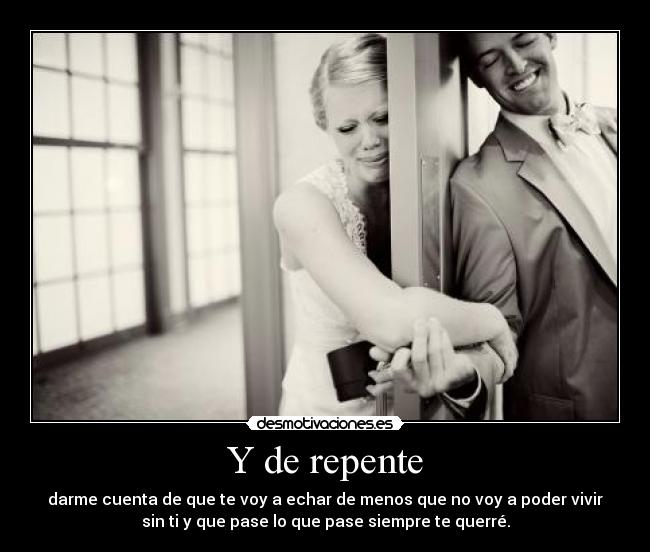 Y de repente - darme cuenta de que te voy a echar de menos que no voy a poder vivir
sin ti y que pase lo que pase siempre te querré.