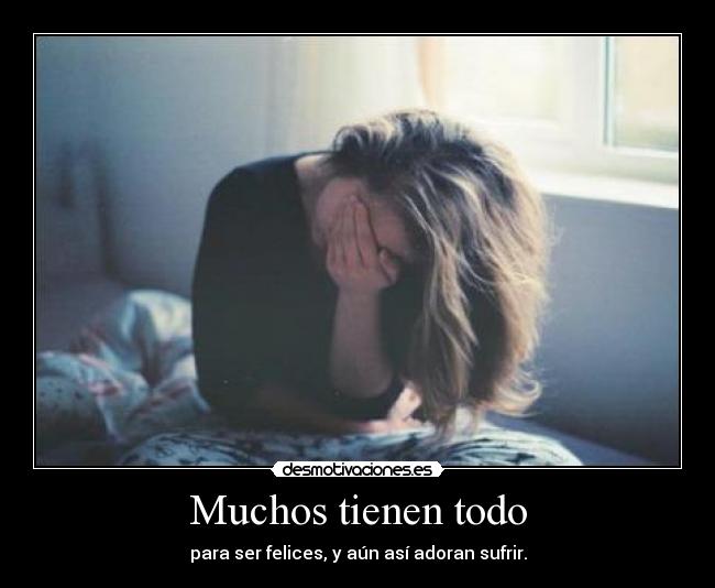 Muchos tienen todo - para ser felices, y aún así adoran sufrir.