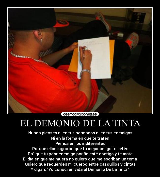 EL DEMONIO DE LA TINTA - Nunca pienses ni en tus hermanos ni en tus enemigos
Ni en la forma en que te traten
Piensa en los indiferentes
Porque ellos lograrán que tu mejor amigo te setée
Pa´ que tu peor enemigo por fin esté contigo y te mate
El día en que me muera no quiero que me escriban un tema
Quiero que recuerden mi cuerpo entre casquillos y cintas
Y digan: “Yo conocí en vida al Demonio De La Tinta”
