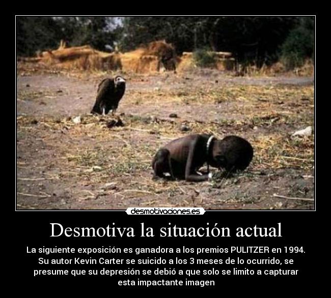 Desmotiva la situación actual - La siguiente exposición es ganadora a los premios PULITZER en 1994.
Su autor Kevin Carter se suicido a los 3 meses de lo ocurrido, se
presume que su depresión se debió a que solo se limito a capturar
esta impactante imagen