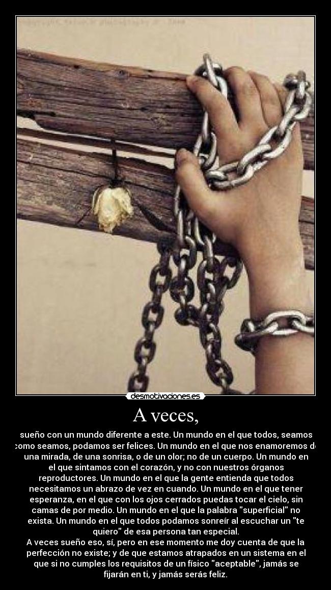 A veces, - sueño con un mundo diferente a este. Un mundo en el que todos, seamos
como seamos, podamos ser felices. Un mundo en el que nos enamoremos de
una mirada, de una sonrisa, o de un olor; no de un cuerpo. Un mundo en
el que sintamos con el corazón, y no con nuestros órganos
reproductores. Un mundo en el que la gente entienda que todos
necesitamos un abrazo de vez en cuando. Un mundo en el que tener
esperanza, en el que con los ojos cerrados puedas tocar el cielo, sin
camas de por medio. Un mundo en el que la palabra superficial no
exista. Un mundo en el que todos podamos sonreír al escuchar un te
quiero de esa persona tan especial.
A veces sueño eso, sí, pero en ese momento me doy cuenta de que la
perfección no existe; y de que estamos atrapados en un sistema en el
que si no cumples los requisitos de un físico aceptable, jamás se
fijarán en ti, y jamás serás feliz.