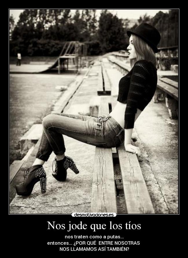 Nos jode que los tíos - nos traten como a putas...
entonces... ¿POR QUÉ  ENTRE NOSOTRAS 
NOS LLAMAMOS ASÍ TAMBIÉN?
