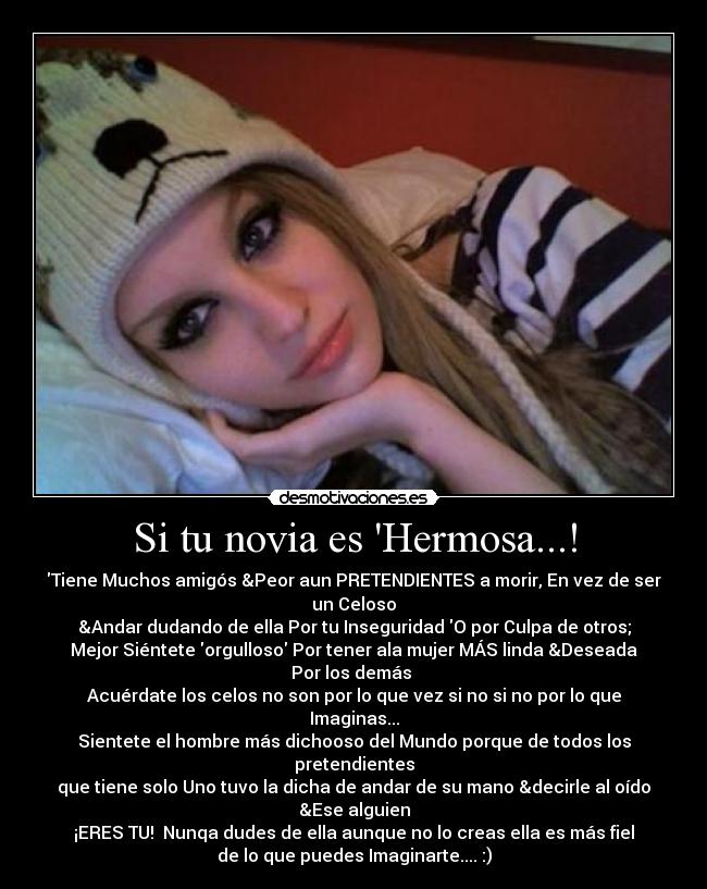 Si tu novia es Hermosa...! - Tiene Muchos amigós &Peor aun PRETENDIENTES a morir, En vez de ser
un Celoso
&Andar dudando de ella Por tu Inseguridad O por Culpa de otros;
Mejor Siéntete orgulloso Por tener ala mujer MÁS linda &Deseada
Por los demás 
Acuérdate los celos no son por lo que vez si no si no por lo que
Imaginas...
Sientete el hombre más dichooso del Mundo porque de todos los
pretendientes
que tiene solo Uno tuvo la dicha de andar de su mano &decirle al oído
&Ese alguien
¡ERES TU!  Nunqa dudes de ella aunque no lo creas ella es más fiel
de lo que puedes Imaginarte.... :)