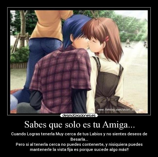 Sabes que solo es tu Amiga... - Cuando Logras tenerla Muy cerca de tus Labios y no sientes deseos de
Besarla...
Pero si al tenerla cerca no puedes contenerte, y nisiquiera puedes
mantenerle la vista fija es porque sucede algo más!!