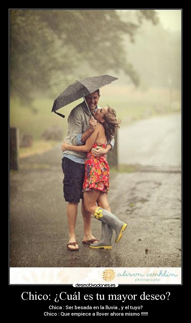 Chico: ¿Cuál es tu mayor deseo? - Chica : Ser besada en la lluvia , y el tuyo?
Chico : Que empiece a llover ahora mismo !!!!!!