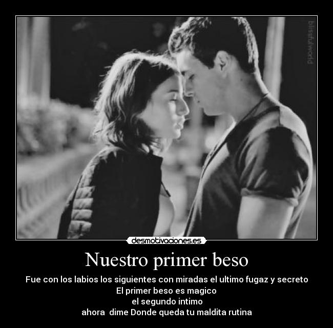 Nuestro primer beso - Fue con los labios los siguientes con miradas el ultimo fugaz y secreto
 El primer beso es magico 
el segundo intimo
ahora  dime Donde queda tu maldita rutina