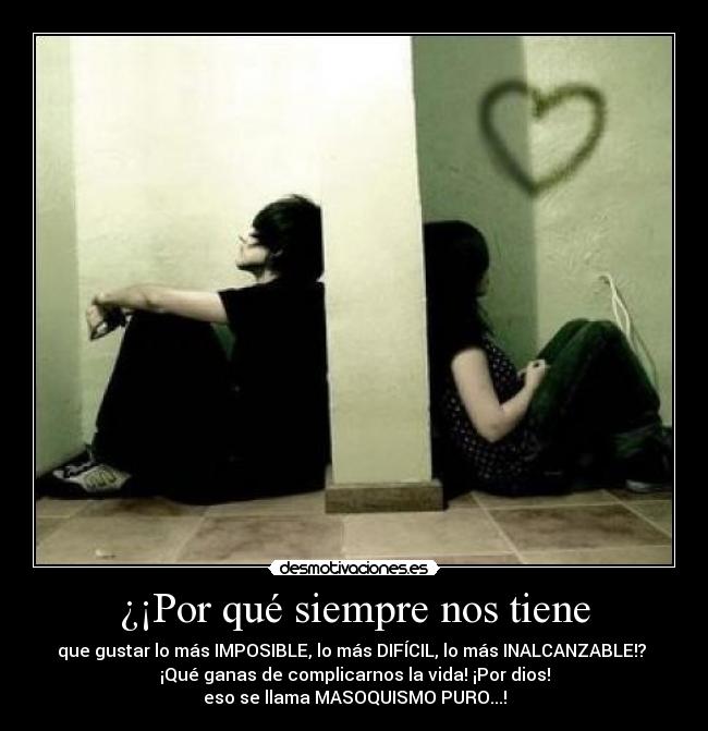 ¿¡Por qué siempre nos tiene - que gustar lo más IMPOSIBLE, lo más DIFÍCIL, lo más INALCANZABLE!?
¡Qué ganas de complicarnos la vida! ¡Por dios!
eso se llama MASOQUISMO PURO...!