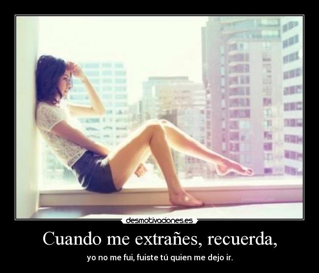 Cuando me extrañes, recuerda, - yo no me fui, fuiste tú quien me dejo ir.