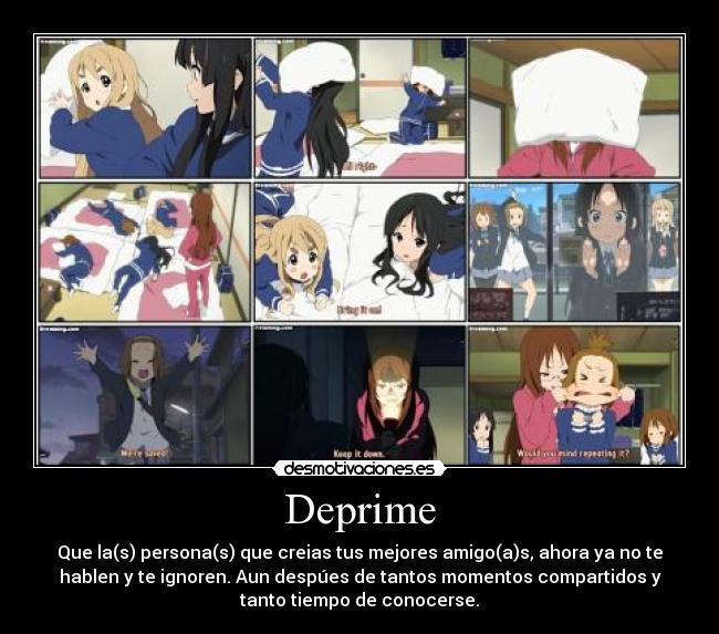 Deprime - Que la(s) persona(s) que creias tus mejores amigo(a)s, ahora ya no te
hablen y te ignoren. Aun despúes de tantos momentos compartidos y
tanto tiempo de conocerse.