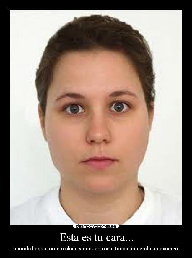 Esta es tu cara... - cuando llegas tarde a clase y encuentras a todos haciendo un examen.