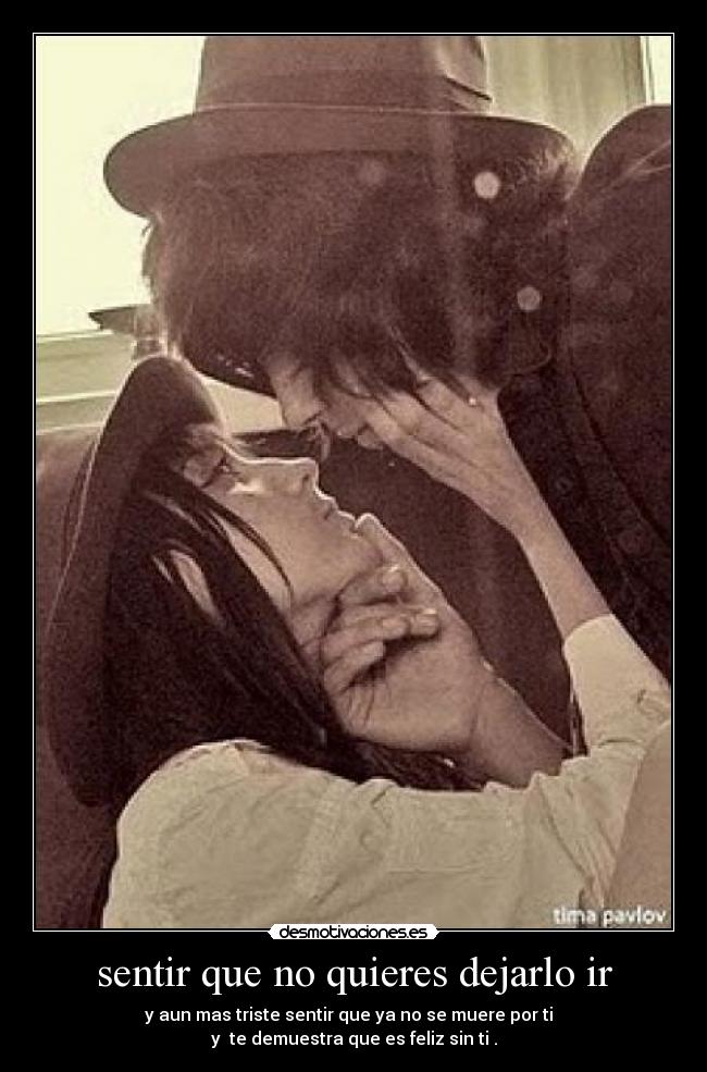 sentir que no quieres dejarlo ir - y aun mas triste sentir que ya no se muere por ti
y te demuestra que es feliz sin ti .