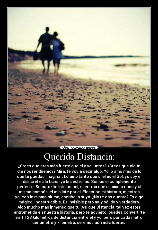 Querida Distancia: - ¿Crees que eres más fuerte que el y yo juntos? ¿Crees qué algún
día nos rendiremos? Mira, te voy a decir algo. Yo lo amo más de lo
que te puedas imaginar. Lo amo tanto que si el es el Sol, yo soy el
día, si el es la Luna, yo las estrellas. Somos el complemento
perfecto. Su corazón late por mí, mientras que al mismo ritmo y al
mismo compás, el mío late por el. Elescribe mi historia, mientras
yo, con la misma pluma, escribo la suya. ¿No te das cuenta? Es algo
mágico, indestructible. Es invisible pero muy sólido y verdadero.
Algo mucho más inmenso que tú. Así que Distancia, tal vez estés
entrometida en nuestra historia, pero te advierto: puedes convertirte
en 1.128 kilómetros de distancia entre el y yo, pero por cada metro,
centímetro y kilómetro, seremos aún más fuertes.