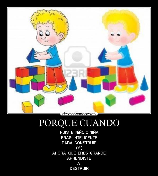 PORQUE CUANDO - FUISTE NiÑO O NIÑA
ERAS INTELIGENTE
PARA CONSTRUIR
(Y )
AHORA QUE ERES GRANDE
APRENDISTE
A
DESTRUIR
