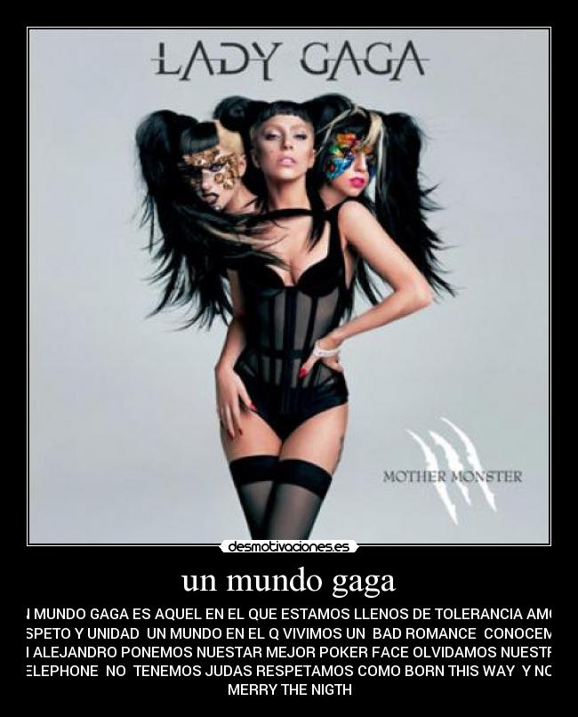 un mundo gaga - UN MUNDO GAGA ES AQUEL EN EL QUE ESTAMOS LLENOS DE TOLERANCIA AMOR
RESPETO Y UNIDAD UN MUNDO EN EL Q VIVIMOS UN BAD ROMANCE CONOCEMOS
UN ALEJANDRO PONEMOS NUESTAR MEJOR POKER FACE OLVIDAMOS NUESTRO
TELEPHONE NO TENEMOS JUDAS RESPETAMOS COMO BORN THIS WAY Y NOS
MERRY THE NIGTH