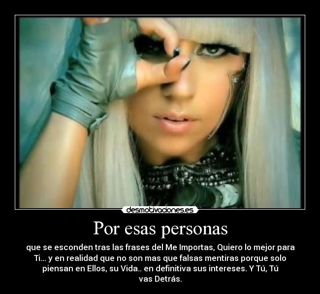 Por esas personas - que se esconden tras las frases del Me Importas, Quiero lo mejor para
Ti... y en realidad que no son mas que falsas mentiras porque solo
piensan en Ellos, su Vida.. en definitiva sus intereses. Y Tú, Tú
vas Detrás.