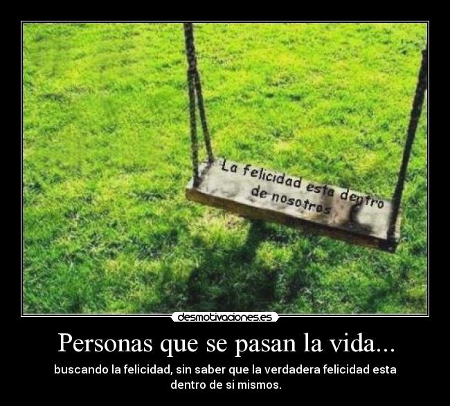 Personas que se pasan la vida... - buscando la felicidad, sin saber que la verdadera felicidad esta dentro de si mismos.