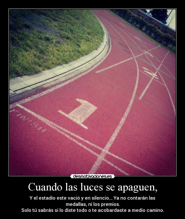 Cuando las luces se apaguen, - Y el estadio este vació y en silencio... Ya no contarán las medallas, ni los premios.
Solo tú sabrás si lo diste todo o te acobardaste a medio camino.