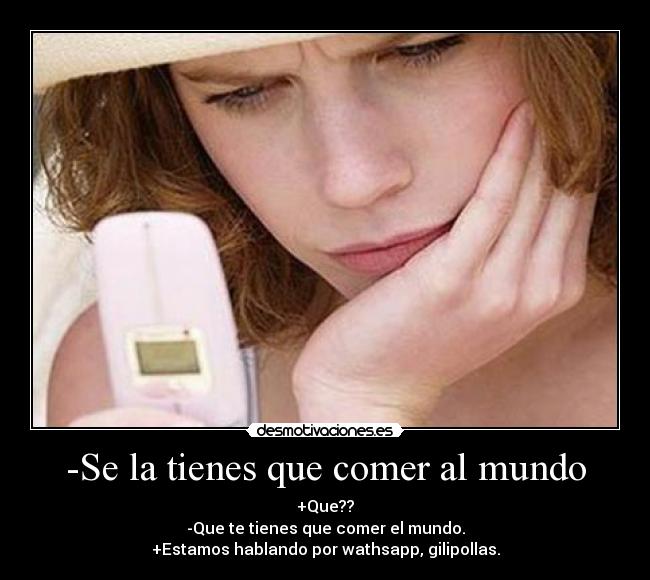 -Se la tienes que comer al mundo - +Que??
-Que te tienes que comer el mundo.
+Estamos hablando por wathsapp, gilipollas.