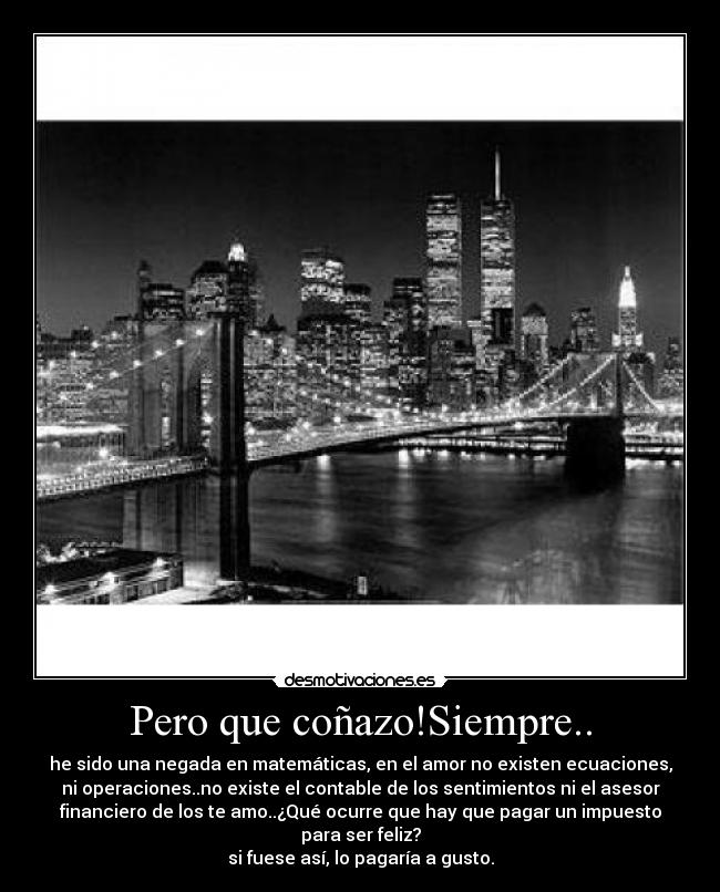 Pero que coñazo!Siempre.. - he sido una negada en matemáticas, en el amor no existen ecuaciones,
ni operaciones..no existe el contable de los sentimientos ni el asesor
financiero de los te amo..¿Qué ocurre que hay que pagar un impuesto
para ser feliz?
si fuese así, lo pagaría a gusto.