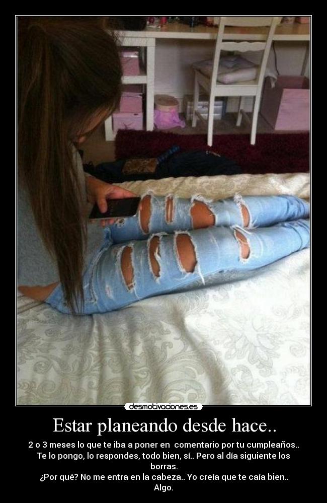 Estar planeando desde hace.. - 2 o 3 meses lo que te iba a poner en comentario por tu cumpleaños..
Te lo pongo, lo respondes, todo bien, sí.. Pero al día siguiente los
borras.
¿Por qué? No me entra en la cabeza.. Yo creía que te caía bien..
Algo.