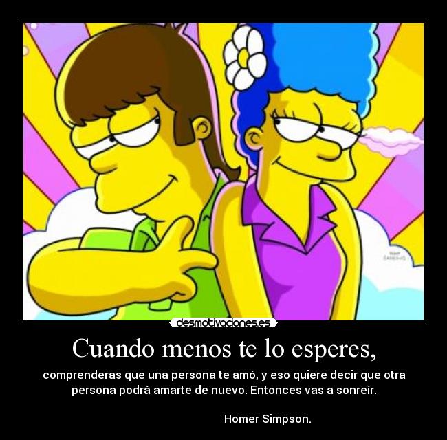 Cuando menos te lo esperes, - comprenderas que una persona te amó, y eso quiere decir que otra
persona podrá amarte de nuevo. Entonces vas a sonreír.
                                                                      
                                Homer Simpson.