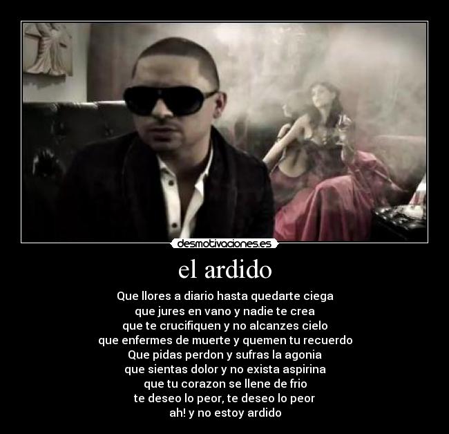 el ardido - Que llores a diario hasta quedarte ciega
que jures en vano y nadie te crea
que te crucifiquen y no alcanzes cielo
que enfermes de muerte y quemen tu recuerdo
Que pidas perdon y sufras la agonia
que sientas dolor y no exista aspirina
que tu corazon se llene de frio
te deseo lo peor, te deseo lo peor
ah! y no estoy ardido