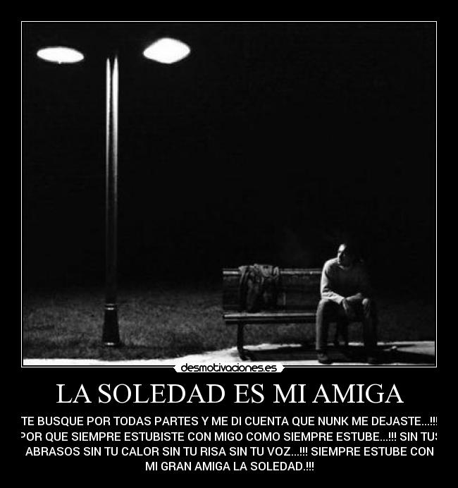 LA SOLEDAD ES MI AMIGA - TE BUSQUE POR TODAS PARTES Y ME DI CUENTA QUE NUNK ME DEJASTE...!!!
POR QUE SIEMPRE ESTUBISTE CON MIGO COMO SIEMPRE ESTUBE...!!! SIN TUS
ABRASOS SIN TU CALOR SIN TU RISA SIN TU VOZ...!!! SIEMPRE ESTUBE CON
MI GRAN AMIGA LA SOLEDAD.!!!