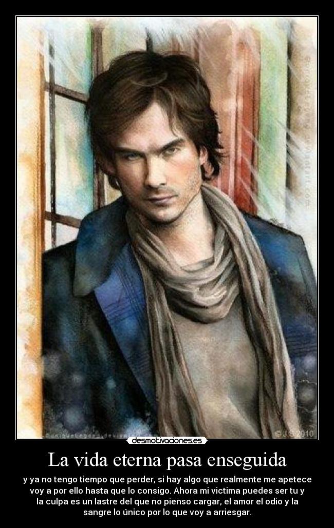 La vida eterna pasa enseguida - y ya no tengo tiempo que perder, si hay algo que realmente me apetece
voy a por ello hasta que lo consigo. Ahora mi victima puedes ser tu y
la culpa es un lastre del que no pienso cargar, el amor el odio y la
sangre lo único por lo que voy a arriesgar.