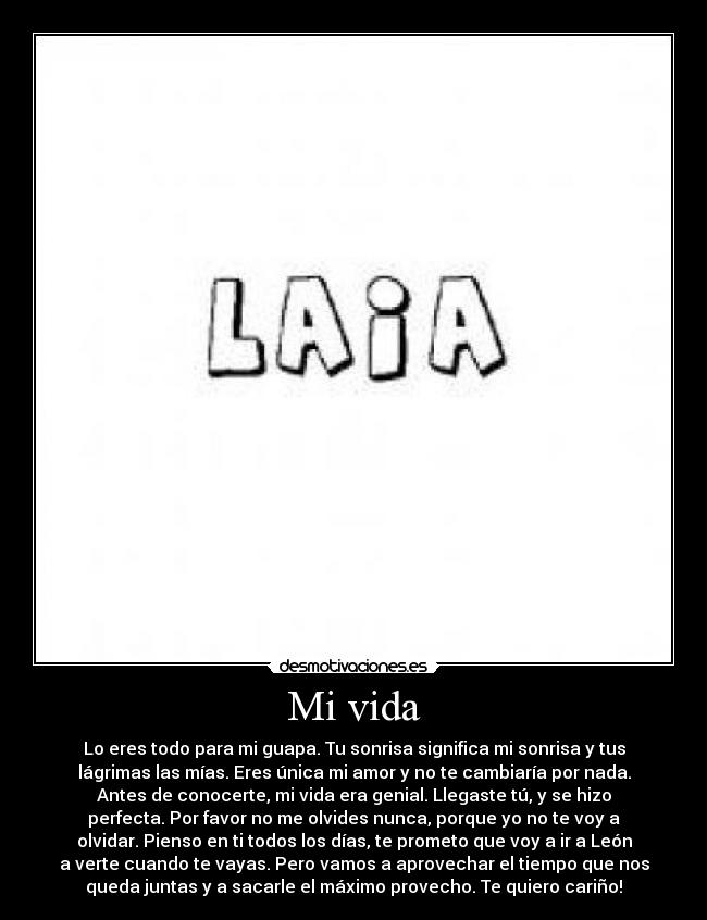 Mi vida - Lo eres todo para mi guapa. Tu sonrisa significa mi sonrisa y tus
lágrimas las mías. Eres única mi amor y no te cambiaría por nada.
Antes de conocerte, mi vida era genial. Llegaste tú, y se hizo
perfecta. Por favor no me olvides nunca, porque yo no te voy a
olvidar. Pienso en ti todos los días, te prometo que voy a ir a León
a verte cuando te vayas. Pero vamos a aprovechar el tiempo que nos
queda juntas y a sacarle el máximo provecho. Te quiero cariño!