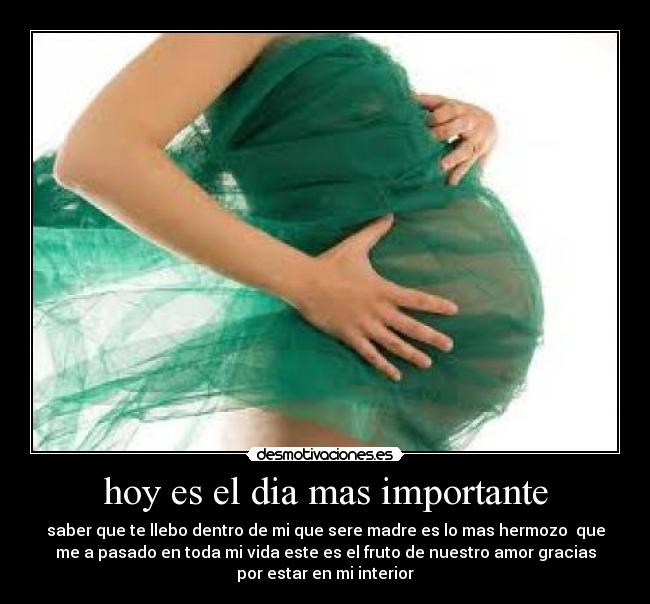 hoy es el dia mas importante - saber que te llebo dentro de mi que sere madre es lo mas hermozo que
me a pasado en toda mi vida este es el fruto de nuestro amor gracias
por estar en mi interior
