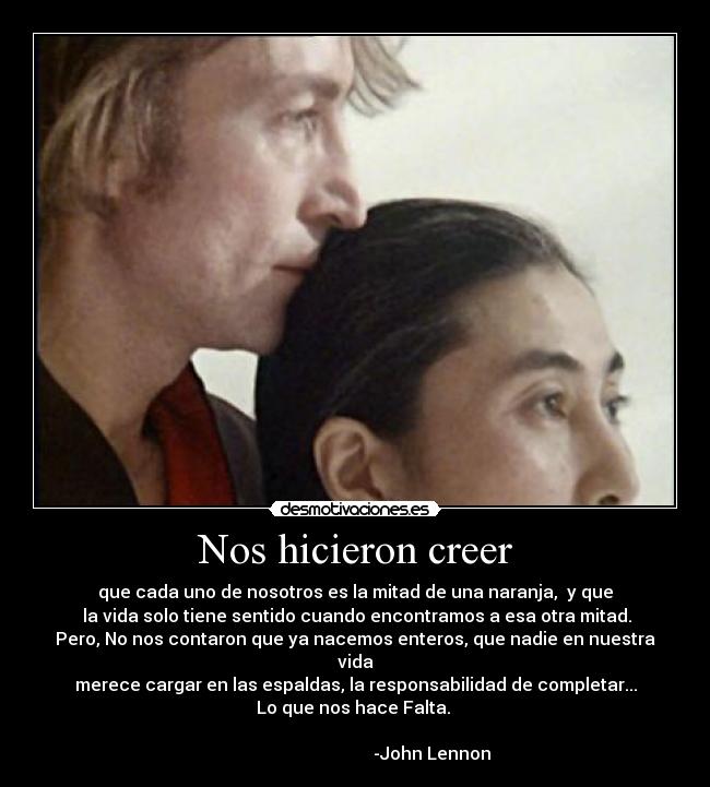Nos hicieron creer - que cada uno de nosotros es la mitad de una naranja, y que
la vida solo tiene sentido cuando encontramos a esa otra mitad.
Pero, No nos contaron que ya nacemos enteros, que nadie en nuestra vida
merece cargar en las espaldas, la responsabilidad de completar...
Lo que nos hace Falta.
-John Lennon