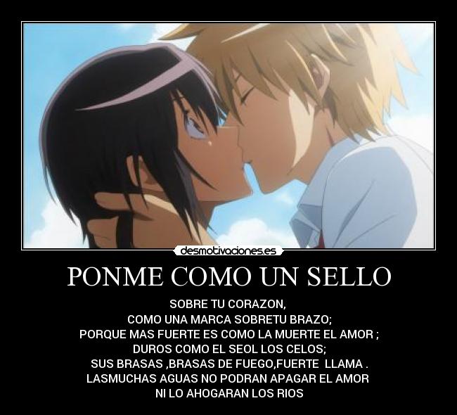 PONME COMO UN SELLO - SOBRE TU CORAZON,
COMO UNA MARCA SOBRETU BRAZO;
PORQUE MAS FUERTE ES COMO LA MUERTE EL AMOR ;
DUROS COMO EL SEOL LOS CELOS;
SUS BRASAS ,BRASAS DE FUEGO,FUERTE LLAMA .
LASMUCHAS AGUAS NO PODRAN APAGAR EL AMOR
NI LO AHOGARAN LOS RIOS