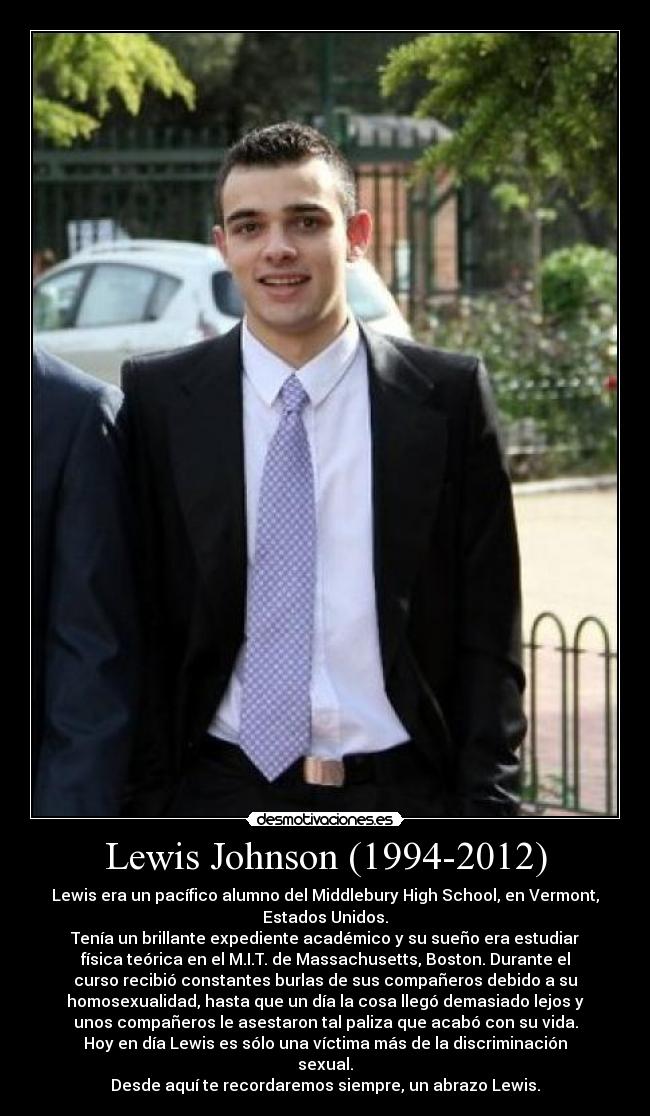 Lewis Johnson (1994-2012) - Lewis era un pacífico alumno del Middlebury High School, en Vermont,
Estados Unidos.
Tenía un brillante expediente académico y su sueño era estudiar
física teórica en el M.I.T. de Massachusetts, Boston. Durante el
curso recibió constantes burlas de sus compañeros debido a su
homosexualidad, hasta que un día la cosa llegó demasiado lejos y
unos compañeros le asestaron tal paliza que acabó con su vida.
Hoy en día Lewis es sólo una víctima más de la discriminación
sexual.
Desde aquí te recordaremos siempre, un abrazo Lewis.