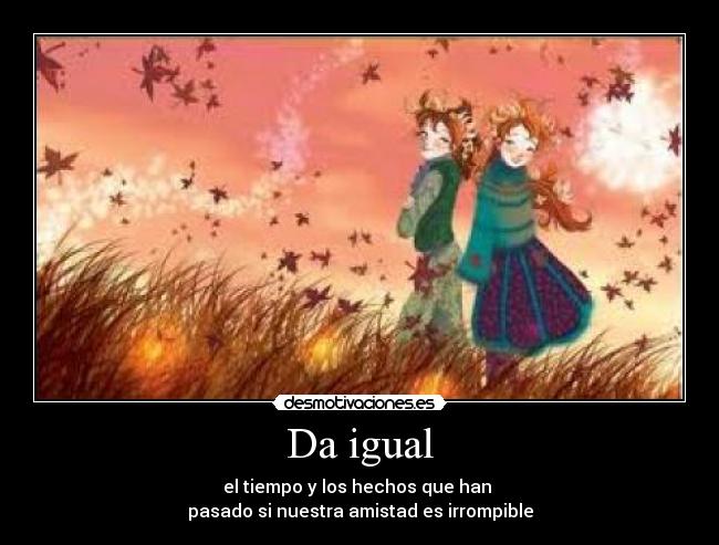 Da igual - el tiempo y los hechos que han
pasado si nuestra amistad es irrompible