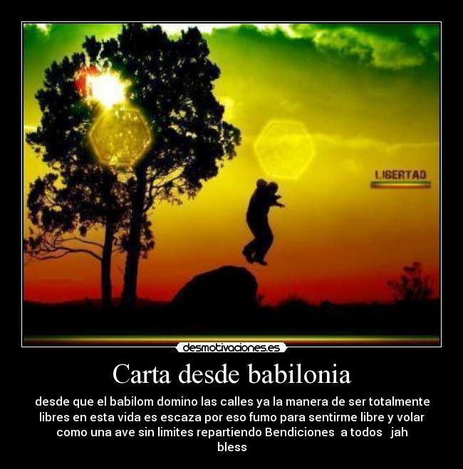 Carta desde babilonia - desde que el babilom domino las calles ya la manera de ser totalmente
libres en esta vida es escaza por eso fumo para sentirme libre y volar
como una ave sin limites repartiendo Bendiciones  a todos ♥ jah
bless