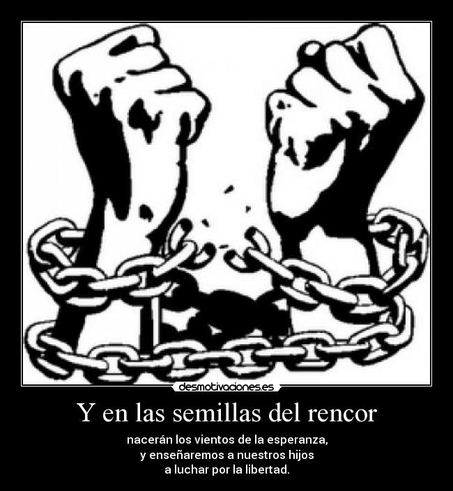 Y en las semillas del rencor - nacerán los vientos de la esperanza,
y enseñaremos a nuestros hijos
a luchar por la libertad.