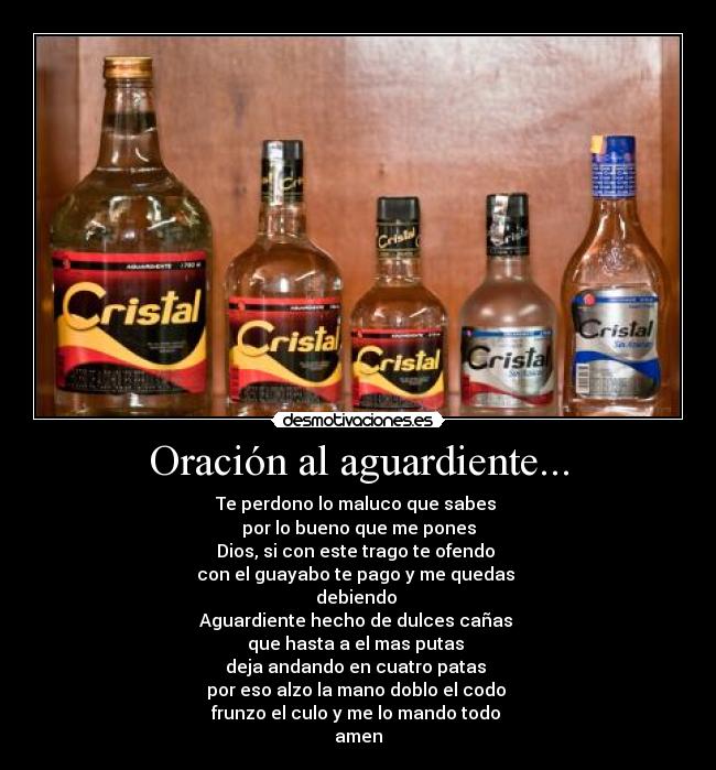 Oración al aguardiente... - Te perdono lo maluco que sabes 
por lo bueno que me pones
Dios, si con este trago te ofendo 
con el guayabo te pago y me quedas 
debiendo 
Aguardiente hecho de dulces cañas 
que hasta a el mas putas 
deja andando en cuatro patas 
por eso alzo la mano doblo el codo 
frunzo el culo y me lo mando todo 
amen