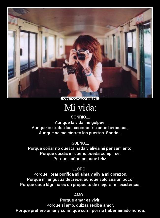 Mi vida: - SONRÍO....
Aunque la vida me golpee,
Aunque no todos los amaneceres sean hermosos,
Aunque se me cierren las puertas. Sonrío...
SUEÑO....
Porque soñar no cuesta nada y alivia mi pensamiento,
Porque quizás mi sueño pueda cumplirse,
Porque soñar me hace feliz.
LLORO...
Porque llorar purifica mi alma y alivia mi corazón,
Porque mi angustia decrece, aunque sólo sea un poco,
Porque cada lágrima es un propósito de mejorar mi existencia.
AMO...
Porque amar es vivir,
Porque si amo, quizás reciba amor,
Porque prefiero amar y sufrir, que sufrir por no haber amado nunca.