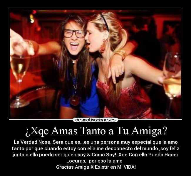 ¿Xqe Amas Tanto a Tu Amiga? - La Verdad Nose. Sera que es...es una persona muy especial que la amo
tanto por que cuando estoy con ella me desconecto del mundo ,soy feliz
junto a ella puedo ser quien soy & Como Soy! Xqe Con ella Puedo Hacer
Locuras, por eso la amo♥
Gracias Amiga X Existir en Mi VIDA!